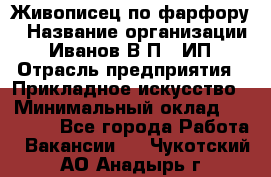 Живописец по фарфору › Название организации ­ Иванов В.П., ИП › Отрасль предприятия ­ Прикладное искусство › Минимальный оклад ­ 30 000 - Все города Работа » Вакансии   . Чукотский АО,Анадырь г.